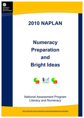 2010 NAPLAN


            Numeracy
           Preparation
               and
           Bright Ideas




  National Assessment Program
     Literacy and Numeracy


http://www.det.nt.gov.au/teachers-educators/assessment-reporting
                            1
 
