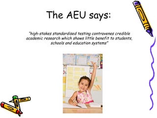 “ high-stakes standardised testing contravenes credible academic research which shows little benefit to students, schools and education systems” The AEU says: 