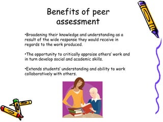 Benefits of peer assessment Broadening their knowledge and understanding as a result of the wide response they would receive in regards to the work produced. The opportunity to critically appraise others’ work and in turn develop social and academic skills. Extends students’ understanding and ability to work collaboratively with others.  