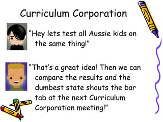 Curriculum Corporation “ Hey lets test all Aussie kids on the same thing!” “ That’s a great idea! Then we can compare the results and the dumbest state shouts the bar tab at the next Curriculum Corporation meeting!” 
