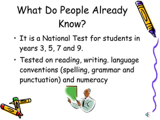 What Do People Already Know? It is a National Test for students in years 3, 5, 7 and 9. Tested on  reading, writing. language conventions (spelling, grammar and punctuation) and numeracy 