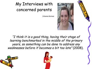 My Interviews with concerned parents   Johanna Gorman “ I think it is a good thing, having their stage of learning benchmarked in the middle of the primary years, so something can be done to address any weaknesses before it becomes a bit too late”  (2008).  