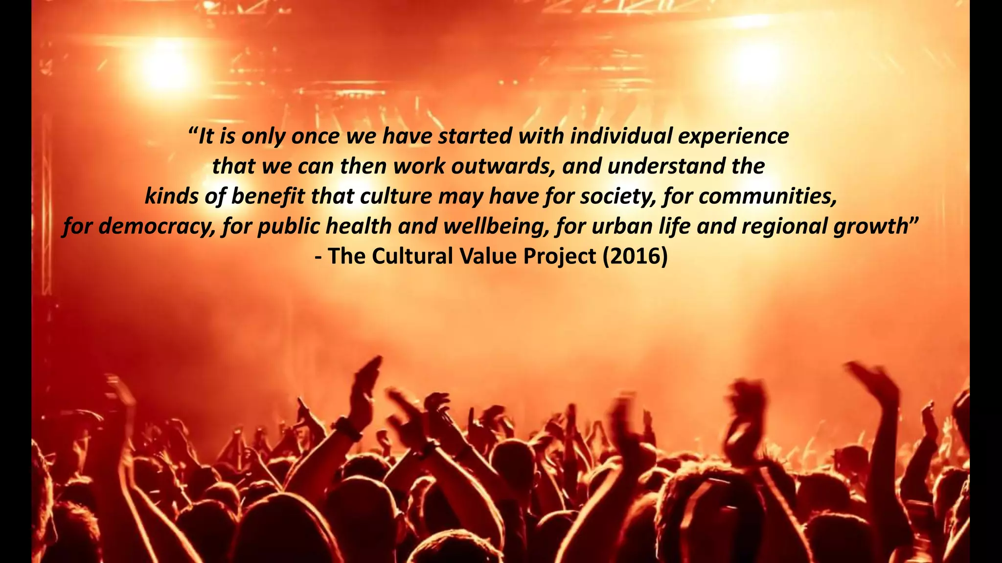 “It is only once we have started with individual experience
that we can then work outwards, and understand the
kinds of benefit that culture may have for society, for communities,
for democracy, for public health and wellbeing, for urban life and regional growth”
- The Cultural Value Project (2016)
 