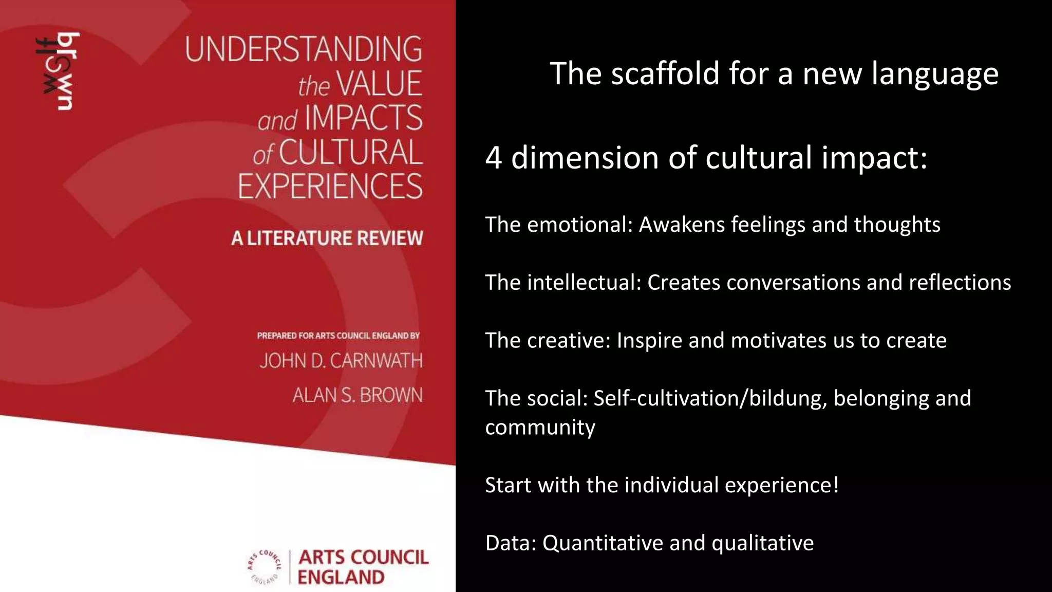The scaffold for a new language
4 dimension of cultural impact:
The emotional: Awakens feelings and thoughts
The intellectual: Creates conversations and reflections
The creative: Inspire and motivates us to create
The social: Self-cultivation/bildung, belonging and
community
Start with the individual experience!
Data: Quantitative and qualitative
 