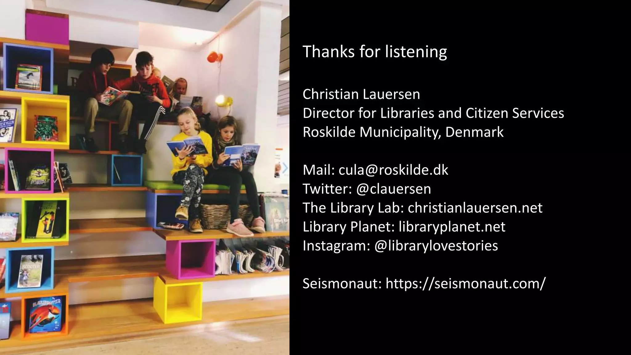 Thanks for listening
Christian Lauersen
Director for Libraries and Citizen Services
Roskilde Municipality, Denmark
Mail: cula@roskilde.dk
Twitter: @clauersen
The Library Lab: christianlauersen.net
Library Planet: libraryplanet.net
Instagram: @librarylovestories
Seismonaut: https://seismonaut.com/
 
