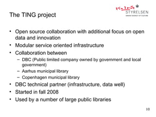 The TING project

• Open source collaboration with additional focus on open
  data and innovation
• Modular service oriented infrastructure
• Collaboration between
   – DBC (Public limited company owned by government and local
     government)
   – Aarhus municipal library
   – Copenhagen municipal library
• DBC technical partner (infrastructure, data well)
• Started in fall 2008
• Used by a number of large public libraries
                                                                 10
 