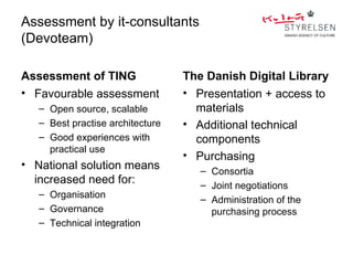 Assessment by it-consultants
(Devoteam)

Assessment of TING                The Danish Digital Library
• Favourable assessment           • Presentation + access to
   – Open source, scalable          materials
   – Best practise architecture   • Additional technical
   – Good experiences with          components
     practical use
                                  • Purchasing
• National solution means            – Consortia
  increased need for:                – Joint negotiations
   – Organisation
                                     – Administration of the
   – Governance                        purchasing process
   – Technical integration
 