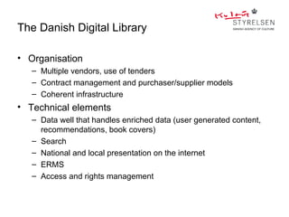 The Danish Digital Library

• Organisation
   – Multiple vendors, use of tenders
   – Contract management and purchaser/supplier models
   – Coherent infrastructure
• Technical elements
   – Data well that handles enriched data (user generated content,
     recommendations, book covers)
   – Search
   – National and local presentation on the internet
   – ERMS
   – Access and rights management
 
