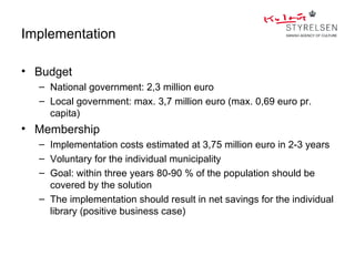 Implementation

• Budget
  – National government: 2,3 million euro
  – Local government: max. 3,7 million euro (max. 0,69 euro pr.
    capita)
• Membership
  – Implementation costs estimated at 3,75 million euro in 2-3 years
  – Voluntary for the individual municipality
  – Goal: within three years 80-90 % of the population should be
    covered by the solution
  – The implementation should result in net savings for the individual
    library (positive business case)
 