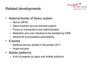 Related developments

• National tender of library system
   –   Not an OPAC
   –   Open modular service oriented system
   –   Focus on transactions and administration
   –   Mediation and user interface to be handled by CMS
   –   Almost all municipalities participating
• E-books
   – National service started in November 2011
   – Huge success
• Mobile platforms
   – A lot of projects on apps and mobile solutions
 