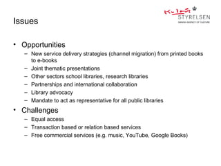 Issues

• Opportunities
   – New service delivery strategies (channel migration) from printed books
     to e-books
   – Joint thematic presentations
   – Other sectors school libraries, research libraries
   – Partnerships and international collaboration
   – Library advocacy
   – Mandate to act as representative for all public libraries
• Challenges
   – Equal access
   – Transaction based or relation based services
   – Free commercial services (e.g. music, YouTube, Google Books)
 