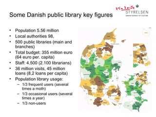 Some Danish public library key figures

•   Population 5.56 million
•   Local authorities 98,
•   500 public libraries (main and
    branches)
•   Total budget: 355 million euro
    (64 euro per. capita)
•   Staff: 4.500 (2.100 librarians)
•   36 million visits, 45 million
    loans (8,2 loans per capita)
•   Population library usage:
     – 1/3 frequent users (several
       times a moth)
     – 1/3 occasional users (several
       times a year)
     – 1/3 non-users
 