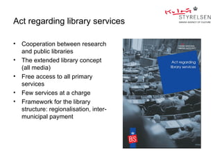 Act regarding library services

•   Cooperation between research
    and public libraries
•   The extended library concept
    (all media)
•   Free access to all primary
    services
•   Few services at a charge
•   Framework for the library
    structure: regionalisation, inter-
    municipal payment
 