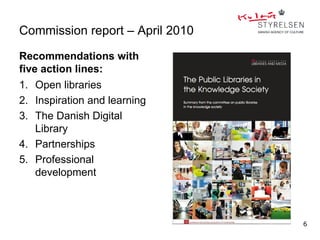 Commission report – April 2010

Recommendations with
five action lines:
1. Open libraries
2. Inspiration and learning
3. The Danish Digital
    Library
4. Partnerships
5. Professional
    development



                                 6
 