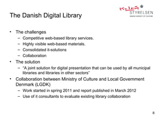 The Danish Digital Library

•   The challenges
    –   Competitive web-based library services.
    –   Highly visible web-based materials.
    –   Consolidated it-solutions
    –   Collaboration
•   The solution
    – “A joint solution for digital presentation that can be used by all municipal
      libraries and libraries in other sectors”
•   Collaboration between Ministry of Culture and Local Government
    Denmark (LGDK)
    – Work started in spring 2011 and report published in March 2012
    – Use of it consultants to evaluate existing library collaboration



                                                                                     8
 