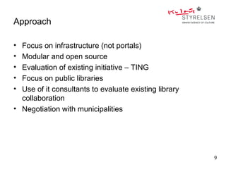 Approach

• Focus on infrastructure (not portals)
• Modular and open source
• Evaluation of existing initiative – TING
• Focus on public libraries
• Use of it consultants to evaluate existing library
  collaboration
• Negotiation with municipalities




                                                       9
 