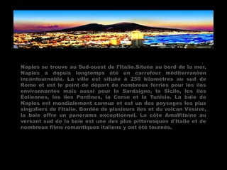 Naples se trouve au Sud-ouest de l'Italie.Située au bord de la mer,
Naples a depuis longtemps été un carrefour méditerranéen
incontournable. La ville est située à 250 kilomètres au sud de
Rome et est le point de départ de nombreux ferries pour les îles
environnantes mais aussi pour la Sardaigne, la Sicile, les îles
Éoliennes, les îles Pontines, la Corse et la Tunisie. La baie de
Naples est mondialement connue et est un des paysages les plus
singuliers de l'Italie. Bordée de plusieurs îles et du volcan Vésuve,
la baie offre un panorama exceptionnel. La côte Amalfitaine au
versant sud de la baie est une des plus pittoresques d'Italie et de
nombreux films romantiques italiens y ont été tournés.
 