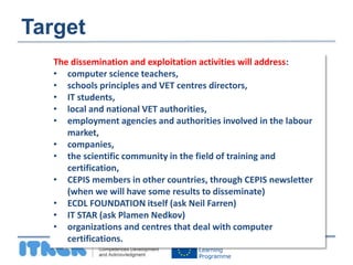 Target 
The dissemination and exploitation activities will address: 
• computer science teachers, 
• schools principles and VET centres directors, 
• IT students, 
• local and national VET authorities, 
• employment agencies and authorities involved in the labour 
market, 
• companies, 
• the scientific community in the field of training and 
certification, 
• CEPIS members in other countries, through CEPIS newsletter 
(when we will have some results to disseminate) 
• ECDL FOUNDATION itself (ask Neil Farren) 
• IT STAR (ask Plamen Nedkov) 
• organizations and centres that deal with computer 
certifications. 
 