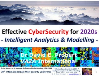 ••
EffectiveEffective CyberSecurityCyberSecurity forfor 2020s2020s
-- Intelligent Analytics & ModellingIntelligent Analytics & Modelling --
1
* Effective CyberSecurity for 2020s *
Intelligent Analytics & Real-Time Modelling
Naples, Italy – 3rd/4th June 2019
© Dr David E. Probert : www.VAZA.com ©
39th International East-West Security Conference
-- Intelligent Analytics & ModellingIntelligent Analytics & Modelling --
Dr David E. ProbertDr David E. Probert
VAZAVAZA InternationalInternational
Dr David E. ProbertDr David E. Probert
VAZAVAZA InternationalInternational
To the Memory of Dr AlexanderTo the Memory of Dr Alexander AndreevichAndreevich RimskyRimsky--Korsakov 1936Korsakov 1936 –– 20182018
 
