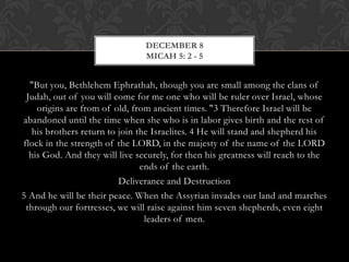 DECEMBER 8
MICAH 5: 2 - 5

"But you, Bethlehem Ephrathah, though you are small among the clans of
Judah, out of you will come for me one who will be ruler over Israel, whose
origins are from of old, from ancient times. "3 Therefore Israel will be
abandoned until the time when she who is in labor gives birth and the rest of
his brothers return to join the Israelites. 4 He will stand and shepherd his
flock in the strength of the LORD, in the majesty of the name of the LORD
his God. And they will live securely, for then his greatness will reach to the
ends of the earth.
Deliverance and Destruction
5 And he will be their peace. When the Assyrian invades our land and marches
through our fortresses, we will raise against him seven shepherds, even eight
leaders of men.

 