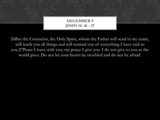 DECEMBER 9
JOHN 14: 26 - 27

26But the Counselor, the Holy Spirit, whom the Father will send in my
name, will teach you all things and will remind you of everything I have said
to you.27Peace I leave with you; my peace I give you. I do not give to you as
the world gives. Do not let your hearts be troubled and do not be afraid.

 