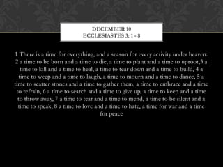 DECEMBER 10
ECCLESIASTES 3: 1 - 8

1 There is a time for everything, and a season for every activity under heaven:
2 a time to be born and a time to die, a time to plant and a time to uproot,3 a
time to kill and a time to heal, a time to tear down and a time to build, 4 a
time to weep and a time to laugh, a time to mourn and a time to dance, 5 a
time to scatter stones and a time to gather them, a time to embrace and a time
to refrain, 6 a time to search and a time to give up, a time to keep and a time
to throw away, 7 a time to tear and a time to mend, a time to be silent and a
time to speak, 8 a time to love and a time to hate, a time for war and a time
for peace

 