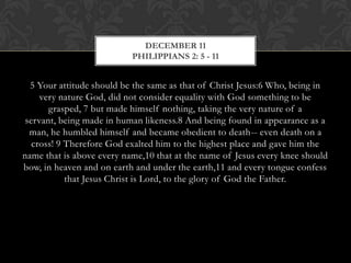 DECEMBER 11
PHILIPPIANS 2: 5 - 11

5 Your attitude should be the same as that of Christ Jesus:6 Who, being in
very nature God, did not consider equality with God something to be
grasped, 7 but made himself nothing, taking the very nature of a
servant, being made in human likeness.8 And being found in appearance as a
man, he humbled himself and became obedient to death-- even death on a
cross! 9 Therefore God exalted him to the highest place and gave him the
name that is above every name,10 that at the name of Jesus every knee should
bow, in heaven and on earth and under the earth,11 and every tongue confess
that Jesus Christ is Lord, to the glory of God the Father.

 