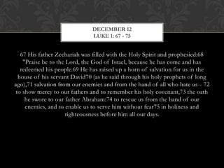 DECEMBER 12
LUKE 1: 67 - 75

67 His father Zechariah was filled with the Holy Spirit and prophesied:68
"Praise be to the Lord, the God of Israel, because he has come and has
redeemed his people.69 He has raised up a horn of salvation for us in the
house of his servant David70 (as he said through his holy prophets of long
ago),71 salvation from our enemies and from the hand of all who hate us-- 72
to show mercy to our fathers and to remember his holy covenant,73 the oath
he swore to our father Abraham:74 to rescue us from the hand of our
enemies, and to enable us to serve him without fear75 in holiness and
righteousness before him all our days.

 