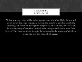 DECEMBER 13
LUKE 1: 76 - 79

76 And you, my child, will be called a prophet of the Most High; for you will
go on before the Lord to prepare the way for him,77 to give his people the
knowledge of salvation through the forgiveness of their sins,78 because of
the tender mercy of our God, by which the rising sun will come to us from
heaven 79 to shine on those living in darkness and in the shadow of death, to
guide our feet into the path of peace."

 