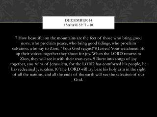 DECEMBER 14
ISAIAH 52: 7 - 10

7 How beautiful on the mountains are the feet of those who bring good
news, who proclaim peace, who bring good tidings, who proclaim
salvation, who say to Zion, "Your God reigns!"8 Listen! Your watchmen lift
up their voices; together they shout for joy. When the LORD returns to
Zion, they will see it with their own eyes. 9 Burst into songs of joy
together, you ruins of Jerusalem, for the LORD has comforted his people, he
has redeemed Jerusalem.10 The LORD will lay bare his holy arm in the sight
of all the nations, and all the ends of the earth will see the salvation of our
God.

 