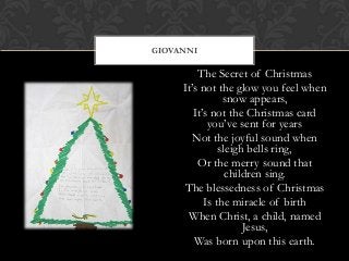 GIOVANNI

The Secret of Christmas
It’s not the glow you feel when
snow appears,
It’s not the Christmas card
you’ve sent for years
Not the joyful sound when
sleigh bells ring,
Or the merry sound that
children sing.
The blessedness of Christmas
Is the miracle of birth
When Christ, a child, named
Jesus,
Was born upon this earth.

 