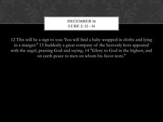 DECEMBER 16
LUKE 2: 12 - 14

12 This will be a sign to you: You will find a baby wrapped in cloths and lying
in a manger." 13 Suddenly a great company of the heavenly host appeared
with the angel, praising God and saying, 14 "Glory to God in the highest, and
on earth peace to men on whom his favor rests."

 