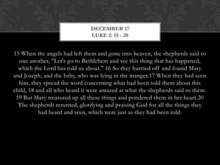 DECEMBER 17
LUKE 2: 15 - 20

15 When the angels had left them and gone into heaven, the shepherds said to
one another, "Let's go to Bethlehem and see this thing that has
happened, which the Lord has told us about." 16 So they hurried off and
found Mary and Joseph, and the baby, who was lying in the manger.17 When
they had seen him, they spread the word concerning what had been told them
about this child, 18 and all who heard it were amazed at what the shepherds
said to them. 19 But Mary treasured up all these things and pondered them in
her heart.20 The shepherds returned, glorifying and praising God for all the
things they had heard and seen, which were just as they had been told.

 