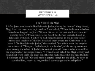 DECEMBER 18
MATTHEW 2: 1 - 8

The Visit of the Magi
1 After Jesus was born in Bethlehem in Judea, during the time of King
Herod, Magi from the east came to Jerusalem 2 and asked, "Where is the one
who has been born king of the Jews? We saw his star in the east and have
come to worship him." 3 When King Herod heard this he was disturbed, and
all Jerusalem with him. 4 When he had called together all the people's chief
priests and teachers of the law, he asked them where the Christ was to be
born. 5 "In Bethlehem in Judea," they replied, "for this is what the prophet
has written: 6 " 'But you, Bethlehem, in the land of Judah, are by no means
least among the rulers of Judah; for out of you will come a ruler who will be
the shepherd of my people Israel.' "7 Then Herod called the Magi secretly and
found out from them the exact time the star had appeared. 8 He sent them to
Bethlehem and said, "Go and make a careful search for the child. As soon as
you find him, report to me, so that I too may go and worship him."

 