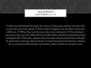 DECEMBER 19
MATTHEW 2: 9 - 12

9 After they had heard the king, they went on their way, and the star they had
seen in the east went ahead of them until it stopped over the place where the
child was. 10 When they saw the star, they were overjoyed. 11 On coming to
the house, they saw the child with his mother Mary, and they bowed down and
worshiped him. Then they opened their treasures and presented him with gifts
of gold and of incense and of myrrh. 12 And having been warned in a dream
not to go back to Herod, they returned to their country by another route

 