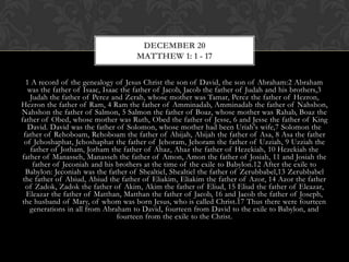 DECEMBER 20
MATTHEW 1: 1 - 17
1 A record of the genealogy of Jesus Christ the son of David, the son of Abraham:2 Abraham
was the father of Isaac, Isaac the father of Jacob, Jacob the father of Judah and his brothers,3
Judah the father of Perez and Zerah, whose mother was Tamar, Perez the father of
Hezron, Hezron the father of Ram, 4 Ram the father of Amminadab, Amminadab the father of
Nahshon, Nahshon the father of Salmon, 5 Salmon the father of Boaz, whose mother was
Rahab, Boaz the father of Obed, whose mother was Ruth, Obed the father of Jesse, 6 and Jesse
the father of King David. David was the father of Solomon, whose mother had been Uriah's
wife,7 Solomon the father of Rehoboam, Rehoboam the father of Abijah, Abijah the father of
Asa, 8 Asa the father of Jehoshaphat, Jehoshaphat the father of Jehoram, Jehoram the father of
Uzziah, 9 Uzziah the father of Jotham, Jotham the father of Ahaz, Ahaz the father of
Hezekiah, 10 Hezekiah the father of Manasseh, Manasseh the father of Amon, Amon the father
of Josiah, 11 and Josiah the father of Jeconiah and his brothers at the time of the exile to
Babylon.12 After the exile to Babylon: Jeconiah was the father of Shealtiel, Shealtiel the father of
Zerubbabel,13 Zerubbabel the father of Abiud, Abiud the father of Eliakim, Eliakim the father
of Azor, 14 Azor the father of Zadok, Zadok the father of Akim, Akim the father of Eliud, 15
Eliud the father of Eleazar, Eleazar the father of Matthan, Matthan the father of Jacob, 16 and
Jacob the father of Joseph, the husband of Mary, of whom was born Jesus, who is called
Christ.17 Thus there were fourteen generations in all from Abraham to David, fourteen from
David to the exile to Babylon, and fourteen from the exile to the Christ.

 