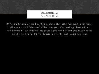 DECEMBER 21
JOHN 14: 26 - 27

26But the Counselor, the Holy Spirit, whom the Father will send in my
name, will teach you all things and will remind you of everything I have said
to you.27Peace I leave with you; my peace I give you. I do not give to you as
the world gives. Do not let your hearts be troubled and do not be afraid.

 
