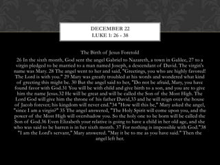 DECEMBER 22
LUKE 1: 26 - 38
The Birth of Jesus Foretold
26 In the sixth month, God sent the angel Gabriel to Nazareth, a town in Galilee, 27 to a
virgin pledged to be married to a man named Joseph, a descendant of David. The virgin's
name was Mary. 28 The angel went to her and said, "Greetings, you who are highly favored!
The Lord is with you." 29 Mary was greatly troubled at his words and wondered what kind
of greeting this might be. 30 But the angel said to her, "Do not be afraid, Mary, you have
found favor with God.31 You will be with child and give birth to a son, and you are to give
him the name Jesus.32 He will be great and will be called the Son of the Most High. The
Lord God will give him the throne of his father David,33 and he will reign over the house
of Jacob forever; his kingdom will never end."34 "How will this be," Mary asked the
angel, "since I am a virgin?" 35 The angel answered, "The Holy Spirit will come upon
you, and the power of the Most High will overshadow you. So the holy one to be born will
be called the Son of God.36 Even Elizabeth your relative is going to have a child in her old
age, and she who was said to be barren is in her sixth month. 37 For nothing is impossible
with God."38 "I am the Lord's servant," Mary answered. "May it be to me as you have
said." Then the angel left her.

 