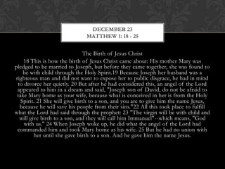 DECEMBER 23
MATTHEW 1: 18 - 25

The Birth of Jesus Christ
18 This is how the birth of Jesus Christ came about: His mother Mary was
pledged to be married to Joseph, but before they came together, she was found to
be with child through the Holy Spirit.19 Because Joseph her husband was a
righteous man and did not want to expose her to public disgrace, he had in mind
to divorce her quietly. 20 But after he had considered this, an angel of the Lord
appeared to him in a dream and said, "Joseph son of David, do not be afraid to
take Mary home as your wife, because what is conceived in her is from the Holy
Spirit. 21 She will give birth to a son, and you are to give him the name
Jesus, because he will save his people from their sins."22 All this took place to
fulfill what the Lord had said through the prophet: 23 "The virgin will be with
child and will give birth to a son, and they will call him Immanuel"--which
means, "God with us." 24 When Joseph woke up, he did what the angel of the
Lord had commanded him and took Mary home as his wife. 25 But he had no
union with her until she gave birth to a son. And he gave him the name Jesus.

 