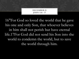 DECEMBER 25
JOHN 3:16 - 17

16"For God so loved the world that he gave
his one and only Son, that whoever believes
in him shall not perish but have eternal
life.17For God did not send his Son into the
world to condemn the world, but to save
the world through him.

 