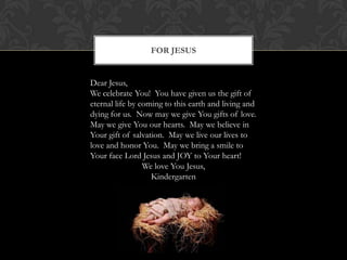 FOR JESUS

Dear Jesus,
We celebrate You! You have given us the gift of
eternal life by coming to this earth and living and
dying for us. Now may we give You gifts of love.
May we give You our hearts. May we believe in
Your gift of salvation. May we live our lives to
love and honor You. May we bring a smile to
Your face Lord Jesus and JOY to Your heart!
We love You Jesus,
Kindergarten

 