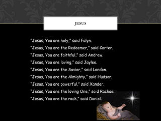 JESUS

“Jesus, You are holy,” said Falyn.
“Jesus, You are the Redeemer,” said Carter.

“Jesus, You are faithful,” said Andrew.
“Jesus, You are loving,” said Jaylee.
“Jesus, You are the Savior,” said Landon.
“Jesus, You are the Almighty,” said Hudson.
“Jesus, You are powerful,” said Xander.
“Jesus, You are the loving One,” said Rachael.
“Jesus, You are the rock,” said Daniel.

 