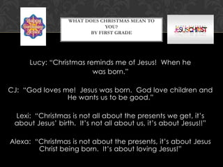 WHAT DOES CHRISTMAS MEAN TO
YOU?
BY FIRST GRADE

Lucy: “Christmas reminds me of Jesus! When he
was born.”
CJ: “God loves me! Jesus was born. God love children and
He wants us to be good.”
Lexi: “Christmas is not all about the presents we get, it’s
about Jesus’ birth. It’s not all about us, it’s about Jesus!!”
Alexa: “Christmas is not about the presents, it’s about Jesus
Christ being born. It’s about loving Jesus!”

 