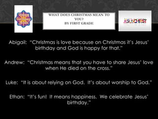 WHAT DOES CHRISTMAS MEAN TO
YOU?
BY FIRST GRADE

Abigail: “Christmas is love because on Christmas it’s Jesus’
birthday and God is happy for that.”
Andrew: “Christmas means that you have to share Jesus’ love
when He died on the cross.”
Luke: “It is about relying on God. It’s about worship to God.”

Ethan: “It’s fun! It means happiness. We celebrate Jesus’
birthday.”

 