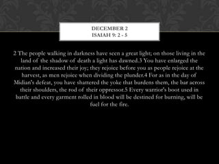 DECEMBER 2
ISAIAH 9: 2 - 5

2 The people walking in darkness have seen a great light; on those living in the
land of the shadow of death a light has dawned.3 You have enlarged the
nation and increased their joy; they rejoice before you as people rejoice at the
harvest, as men rejoice when dividing the plunder.4 For as in the day of
Midian's defeat, you have shattered the yoke that burdens them, the bar across
their shoulders, the rod of their oppressor.5 Every warrior's boot used in
battle and every garment rolled in blood will be destined for burning, will be
fuel for the fire.

 