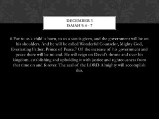 DECEMBER 3
ISAIAH 9: 6 - 7

6 For to us a child is born, to us a son is given, and the government will be on
his shoulders. And he will be called Wonderful Counselor, Mighty
God, Everlasting Father, Prince of Peace.7 Of the increase of his government
and peace there will be no end. He will reign on David's throne and over his
kingdom, establishing and upholding it with justice and righteousness from
that time on and forever. The zeal of the LORD Almighty will accomplish
this.

 