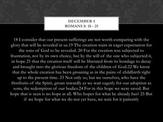 DECEMBER 4
ROMANS 8: 18 - 25

18 I consider that our present sufferings are not worth comparing with the
glory that will be revealed in us.19 The creation waits in eager expectation for
the sons of God to be revealed. 20 For the creation was subjected to
frustration, not by its own choice, but by the will of the one who subjected
it, in hope 21 that the creation itself will be liberated from its bondage to
decay and brought into the glorious freedom of the children of God.22 We
know that the whole creation has been groaning as in the pains of childbirth
right up to the present time. 23 Not only so, but we ourselves, who have the
firstfruits of the Spirit, groan inwardly as we wait eagerly for our adoption as
sons, the redemption of our bodies.24 For in this hope we were saved. But
hope that is seen is no hope at all. Who hopes for what he already has? 25 But
if we hope for what we do not yet have, we wait for it patiently

 