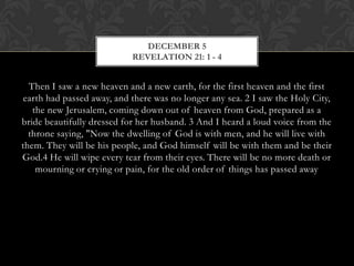 DECEMBER 5
REVELATION 21: 1 - 4

Then I saw a new heaven and a new earth, for the first heaven and the first
earth had passed away, and there was no longer any sea. 2 I saw the Holy
City, the new Jerusalem, coming down out of heaven from God, prepared as a
bride beautifully dressed for her husband. 3 And I heard a loud voice from the
throne saying, "Now the dwelling of God is with men, and he will live with
them. They will be his people, and God himself will be with them and be their
God.4 He will wipe every tear from their eyes. There will be no more death or
mourning or crying or pain, for the old order of things has passed away

 
