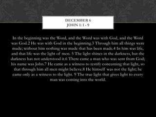 DECEMBER 6
JOHN 1: 1 - 9

In the beginning was the Word, and the Word was with God, and the Word
was God.2 He was with God in the beginning.3 Through him all things were
made; without him nothing was made that has been made.4 In him was
life, and that life was the light of men. 5 The light shines in the darkness, but
the darkness has not understood it.6 There came a man who was sent from
God; his name was John.7 He came as a witness to testify concerning that
light, so that through him all men might believe.8 He himself was not the
light; he came only as a witness to the light. 9 The true light that gives light to
every man was coming into the world.

 