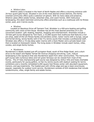  Wilshire Lakes
Wilshire Lakes is located in the heart of North Naples and offers a stunning entrance with
24 hour guard gate house. Situated in one of the most desired school districts, this family
oriented community offers quite a selection of options. With its many lakes and preserve,
Wilshire Lakes offers estate homes, detached villas, and coach homes. With meticulous
landscaping, this deed-restricted community offers amenities such as a clubhouse with its fitness
center, pool, and 2 tennis courts.

 Windstar
Located on Bayshore Drive off Tamiami Trail, Windstar is a 450-acre boating and golfing
community with views of Port Royal. Windstar has all the most desired amenities of in one
convenient location: golf, boating, beaches, shopping and entertainment. Amenities include a
18-hole golf course designed by Tom Fazio, a 33,000 square foot clubhouse that features a full
pro shop, state-of-the-art fitness facility and aerobics center, locker rooms with a lounge, casual
and formal dining, tennis facility with 6 Har-Tru tennis courts that includes a professional staff.
Windstar also offers a 72-slip deep water marina with a Dock Master and a private beach club
that is located on Keewaydin Island. The living styles in Windstar include coach homes, villas,
condos, and single family homes.

 Wyndemere
Wyndemere is ideally located just off Livingston Road, south of Pine Ridge Road, and a short
drive to the beach and Naples' famed 5th Avenue shopping and dining. Lush, mature
landscaping is the signature that sets Wyndemere apart from other communities. The manicured
golf course with numerous lakes and rich green fairways can be viewed from most of the
homes. The 27-hole championship golf course was designed by Arthur Hills and hosts charitable
events, particularly for young golfers, 12 Har-tru tennis courts with stadium seating for tennis
exhibitions and a recently remodeled 6,200 square foot fitness center with abundant equipment,
trainers, and spa treatments. The heated pool with infinity edge and spa is been enormously
popular, especially for outdoor lunch service. Wyndemere consists of 634 residences that include
condominiums, villas, single family and estate homes.

 